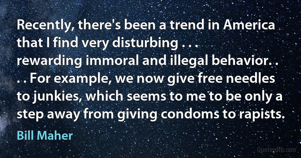 Recently, there's been a trend in America that I find very disturbing . . . rewarding immoral and illegal behavior. . . . For example, we now give free needles to junkies, which seems to me to be only a step away from giving condoms to rapists. (Bill Maher)