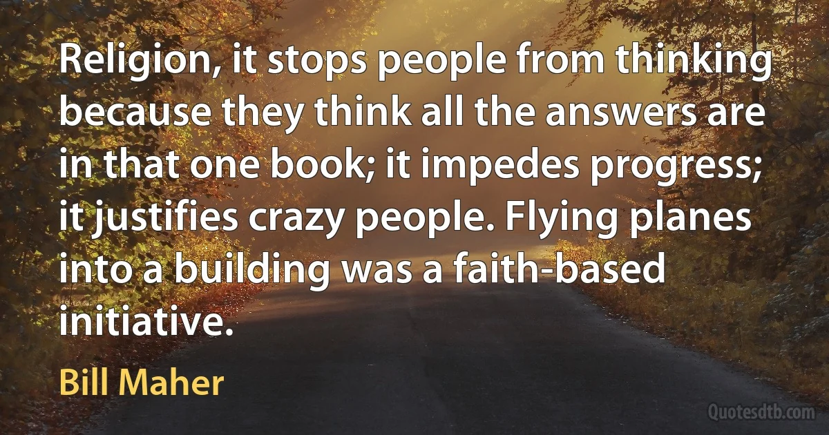 Religion, it stops people from thinking because they think all the answers are in that one book; it impedes progress; it justifies crazy people. Flying planes into a building was a faith-based initiative. (Bill Maher)