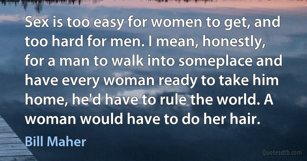 Sex is too easy for women to get, and too hard for men. I mean, honestly, for a man to walk into someplace and have every woman ready to take him home, he'd have to rule the world. A woman would have to do her hair. (Bill Maher)