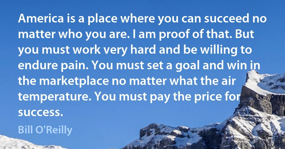 America is a place where you can succeed no matter who you are. I am proof of that. But you must work very hard and be willing to endure pain. You must set a goal and win in the marketplace no matter what the air temperature. You must pay the price for success. (Bill O'Reilly)