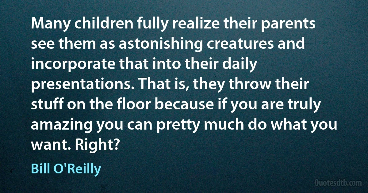 Many children fully realize their parents see them as astonishing creatures and incorporate that into their daily presentations. That is, they throw their stuff on the floor because if you are truly amazing you can pretty much do what you want. Right? (Bill O'Reilly)