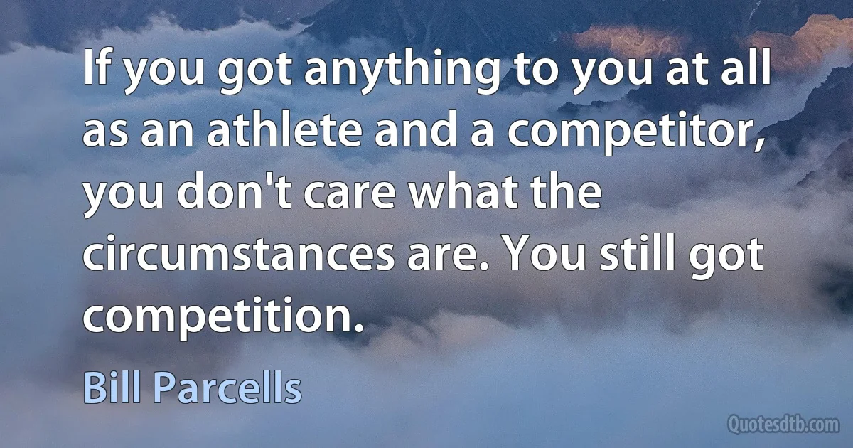 If you got anything to you at all as an athlete and a competitor, you don't care what the circumstances are. You still got competition. (Bill Parcells)