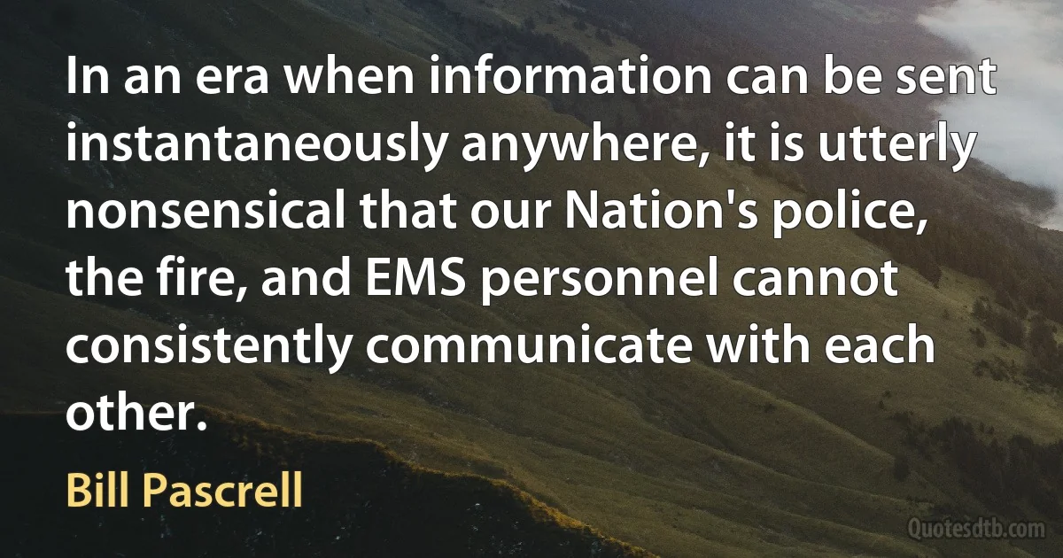 In an era when information can be sent instantaneously anywhere, it is utterly nonsensical that our Nation's police, the fire, and EMS personnel cannot consistently communicate with each other. (Bill Pascrell)