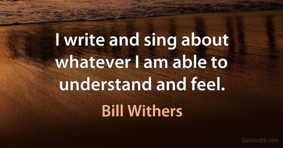 I write and sing about whatever I am able to understand and feel. (Bill Withers)