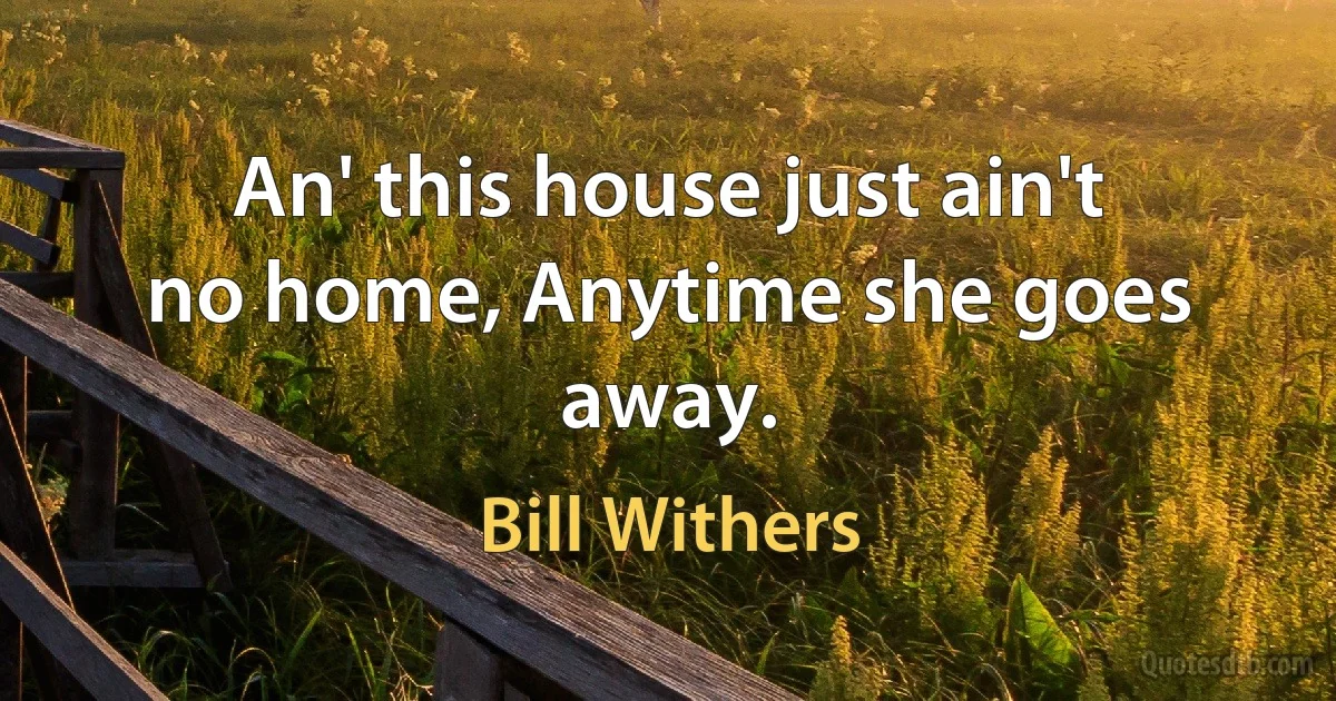 An' this house just ain't no home, Anytime she goes away. (Bill Withers)