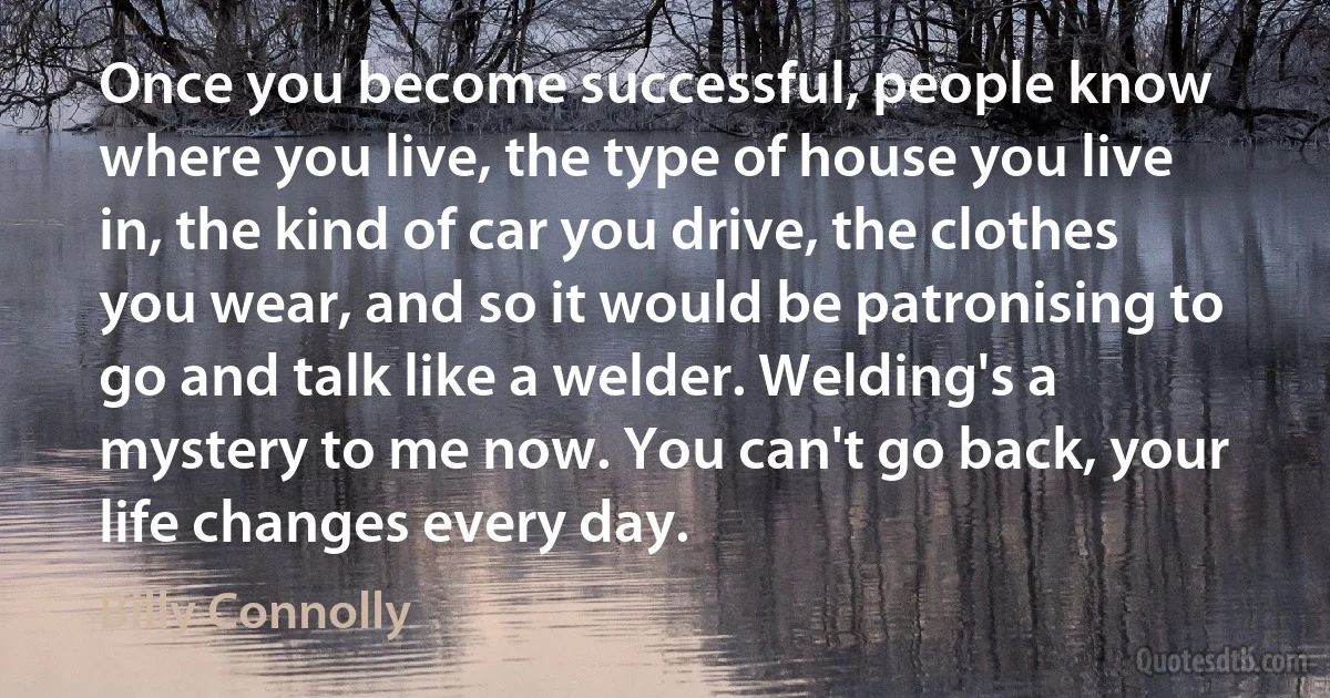 Once you become successful, people know where you live, the type of house you live in, the kind of car you drive, the clothes you wear, and so it would be patronising to go and talk like a welder. Welding's a mystery to me now. You can't go back, your life changes every day. (Billy Connolly)