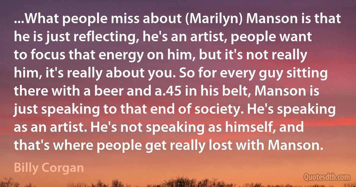 ...What people miss about (Marilyn) Manson is that he is just reflecting, he's an artist, people want to focus that energy on him, but it's not really him, it's really about you. So for every guy sitting there with a beer and a.45 in his belt, Manson is just speaking to that end of society. He's speaking as an artist. He's not speaking as himself, and that's where people get really lost with Manson. (Billy Corgan)