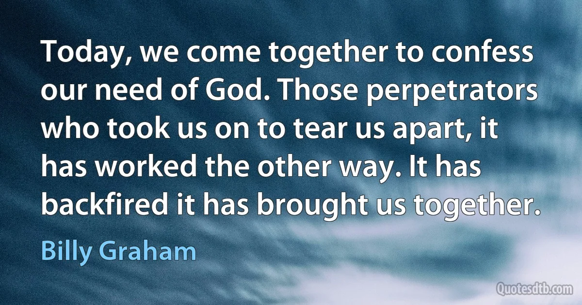 Today, we come together to confess our need of God. Those perpetrators who took us on to tear us apart, it has worked the other way. It has backfired it has brought us together. (Billy Graham)