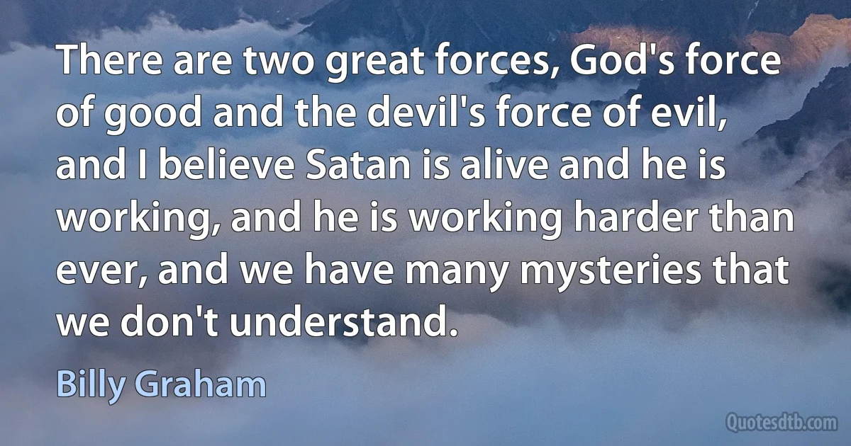 There are two great forces, God's force of good and the devil's force of evil, and I believe Satan is alive and he is working, and he is working harder than ever, and we have many mysteries that we don't understand. (Billy Graham)