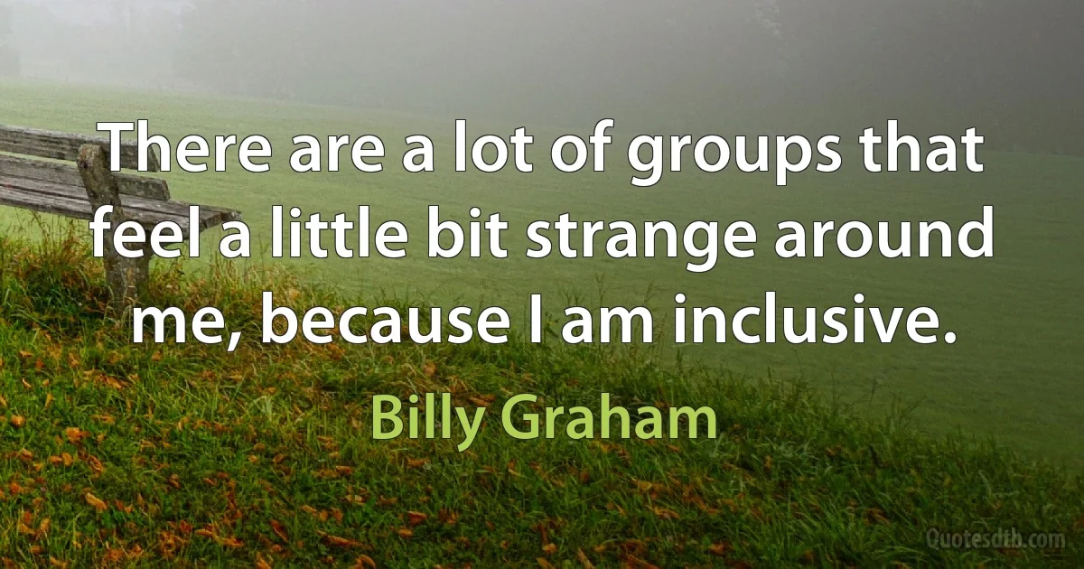 There are a lot of groups that feel a little bit strange around me, because I am inclusive. (Billy Graham)