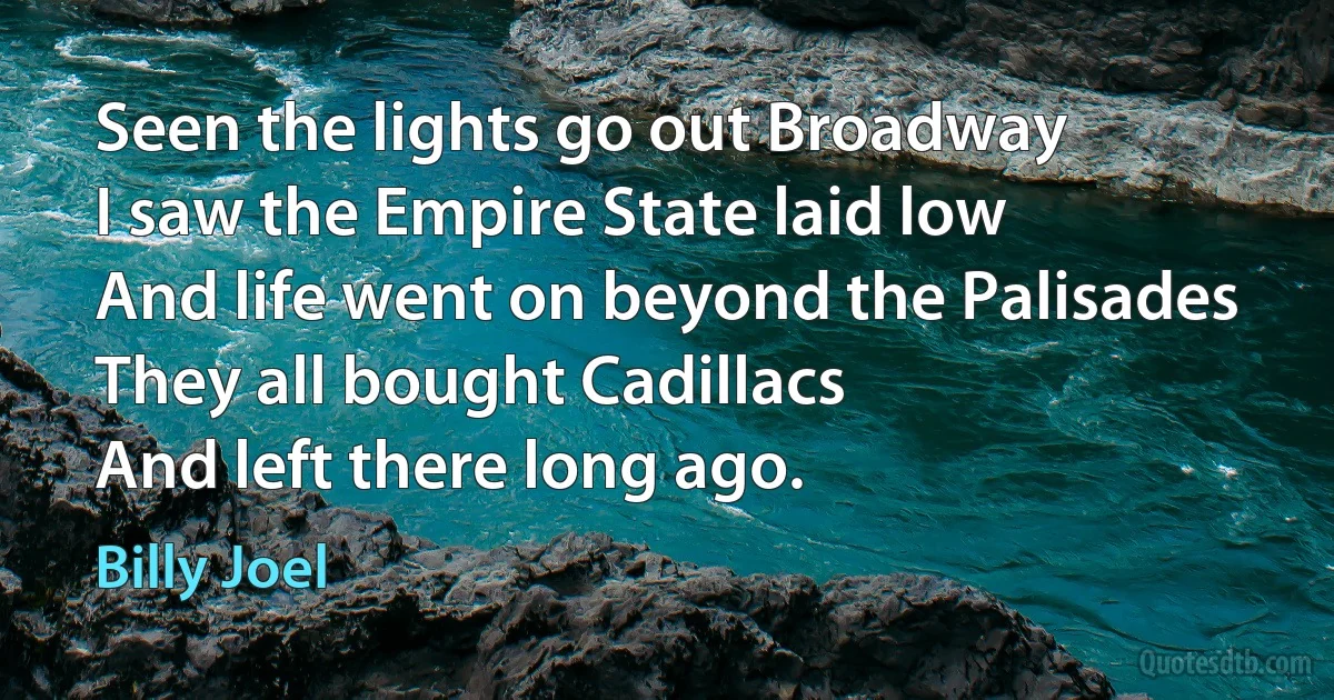 Seen the lights go out Broadway
I saw the Empire State laid low
And life went on beyond the Palisades
They all bought Cadillacs
And left there long ago. (Billy Joel)