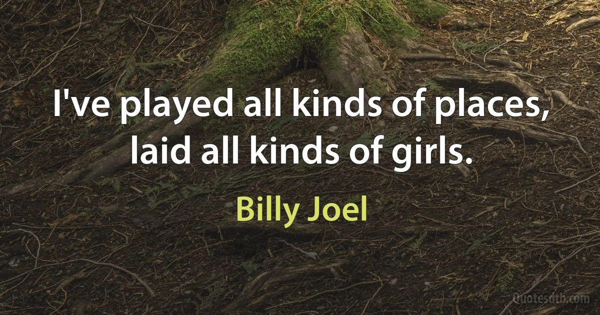 I've played all kinds of places, laid all kinds of girls. (Billy Joel)