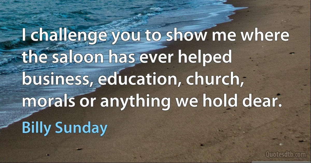 I challenge you to show me where the saloon has ever helped business, education, church, morals or anything we hold dear. (Billy Sunday)