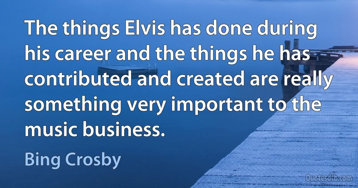 The things Elvis has done during his career and the things he has contributed and created are really something very important to the music business. (Bing Crosby)