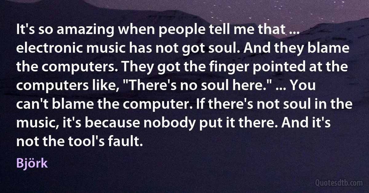 It's so amazing when people tell me that ... electronic music has not got soul. And they blame the computers. They got the finger pointed at the computers like, "There's no soul here." ... You can't blame the computer. If there's not soul in the music, it's because nobody put it there. And it's not the tool's fault. (Björk)