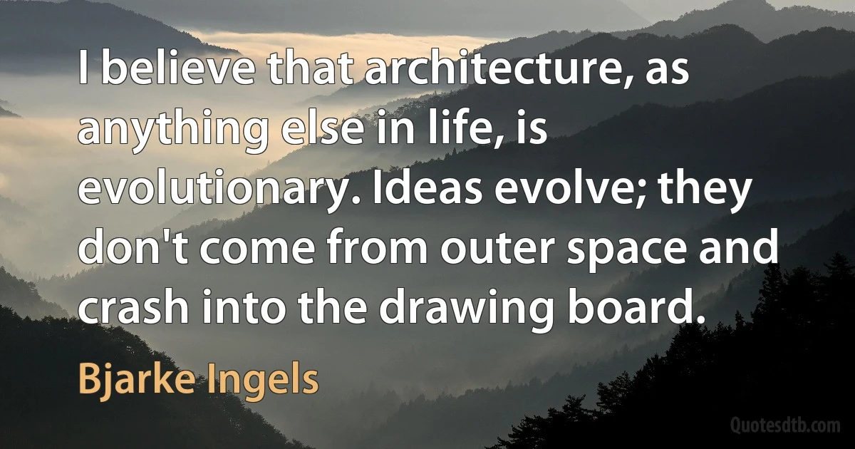 I believe that architecture, as anything else in life, is evolutionary. Ideas evolve; they don't come from outer space and crash into the drawing board. (Bjarke Ingels)