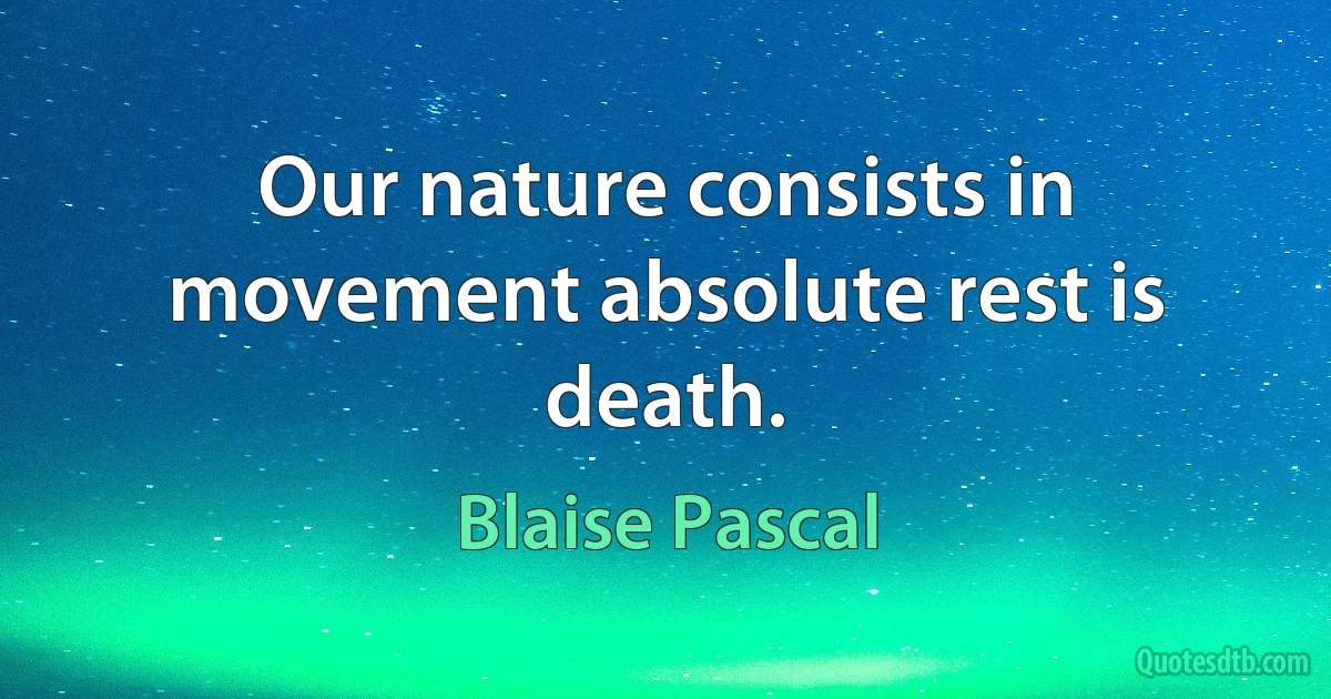 Our nature consists in movement absolute rest is death. (Blaise Pascal)