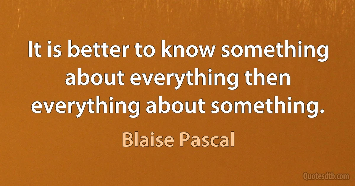 It is better to know something about everything then everything about something. (Blaise Pascal)