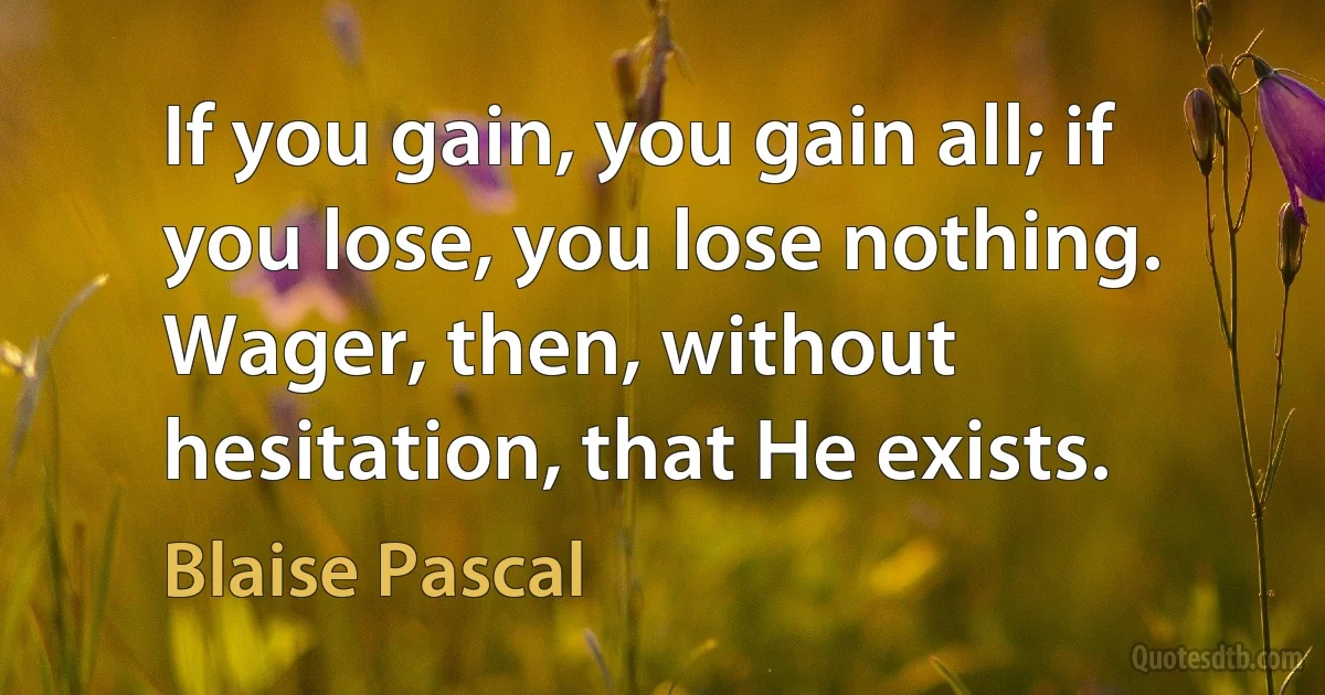 If you gain, you gain all; if you lose, you lose nothing. Wager, then, without hesitation, that He exists. (Blaise Pascal)