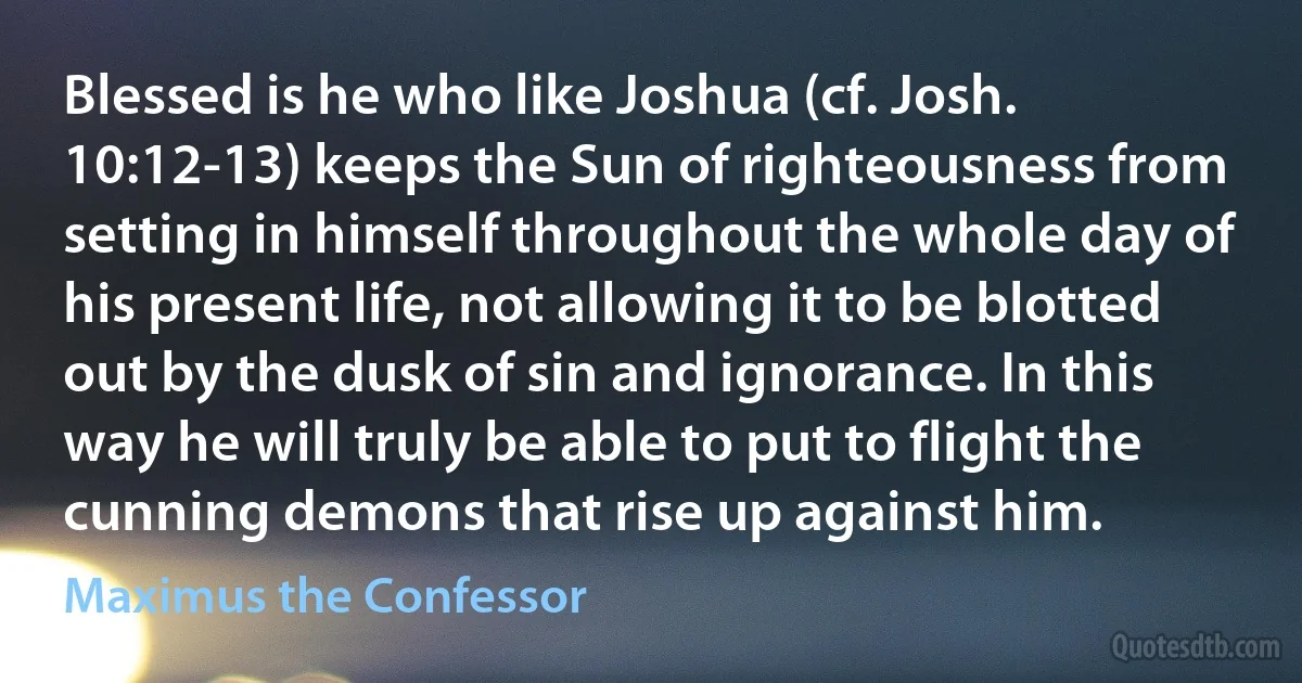Blessed is he who like Joshua (cf. Josh. 10:12-13) keeps the Sun of righteousness from setting in himself throughout the whole day of his present life, not allowing it to be blotted out by the dusk of sin and ignorance. In this way he will truly be able to put to flight the cunning demons that rise up against him. (Maximus the Confessor)