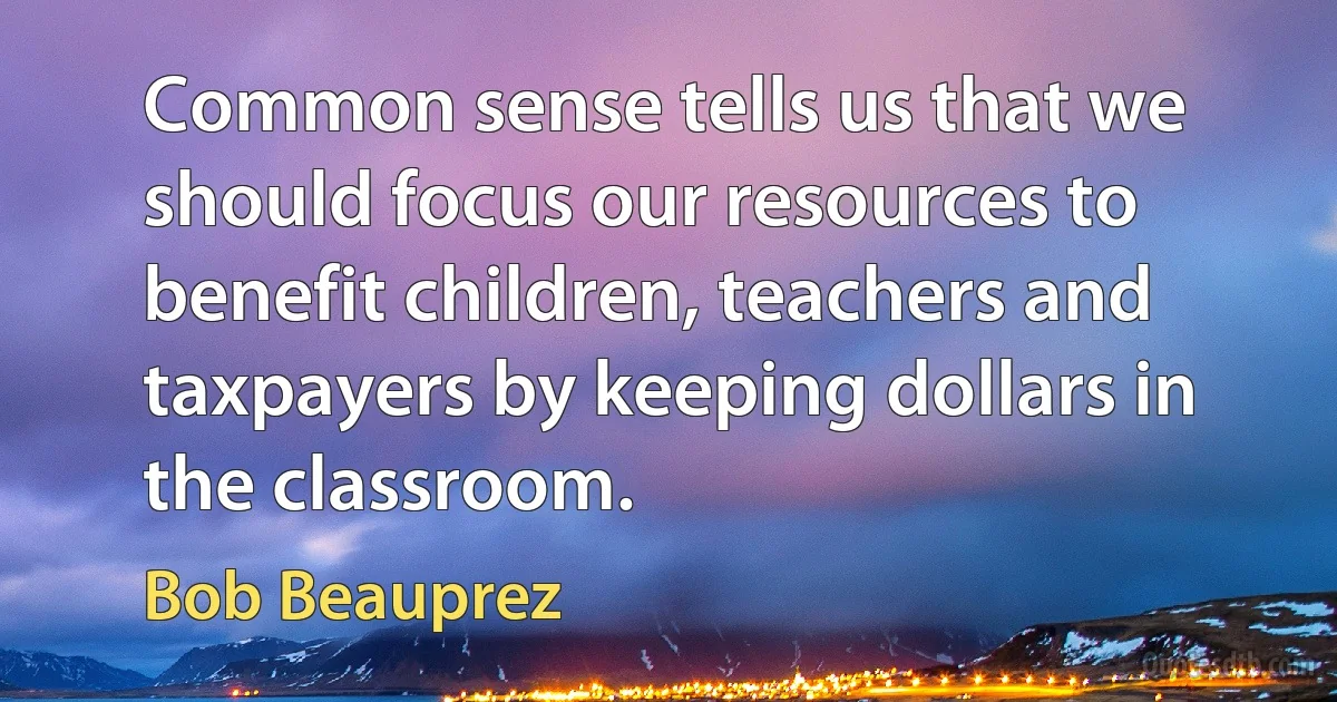 Common sense tells us that we should focus our resources to benefit children, teachers and taxpayers by keeping dollars in the classroom. (Bob Beauprez)