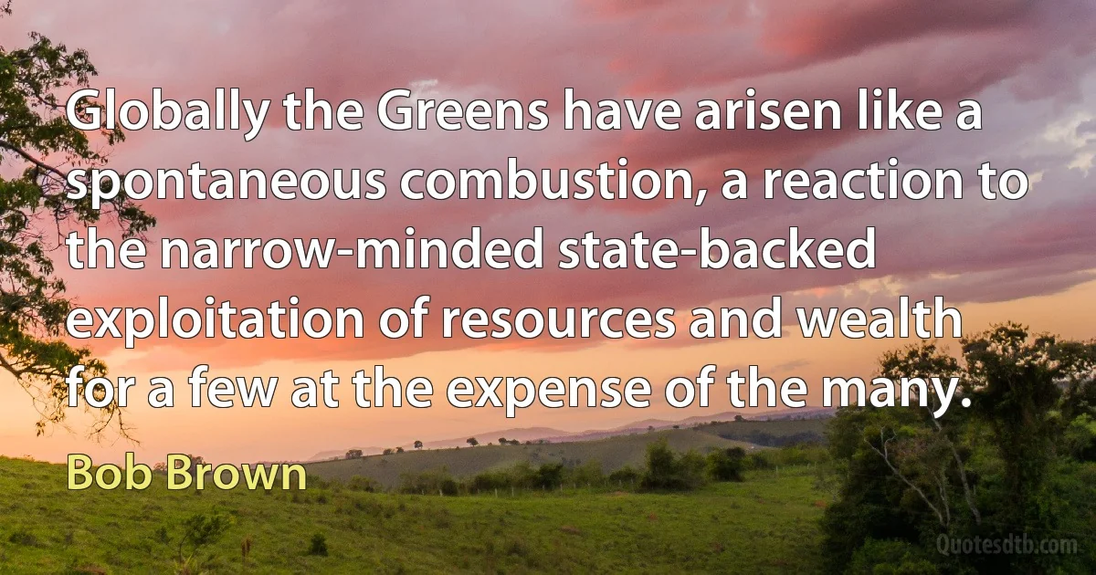 Globally the Greens have arisen like a spontaneous combustion, a reaction to the narrow-minded state-backed exploitation of resources and wealth for a few at the expense of the many. (Bob Brown)