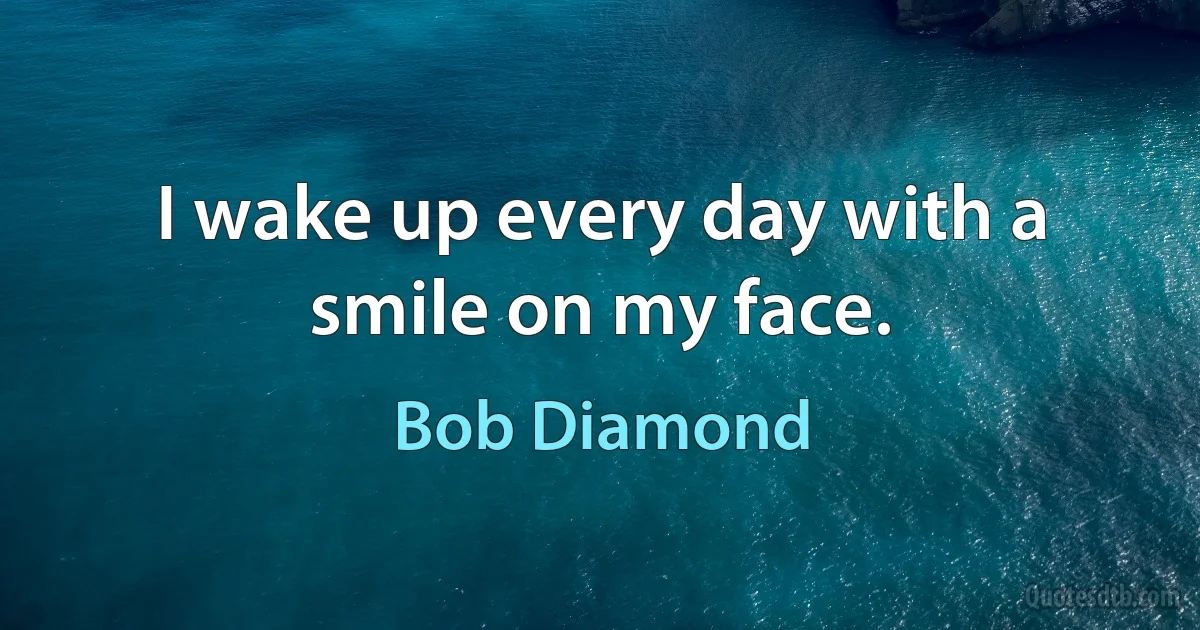 I wake up every day with a smile on my face. (Bob Diamond)