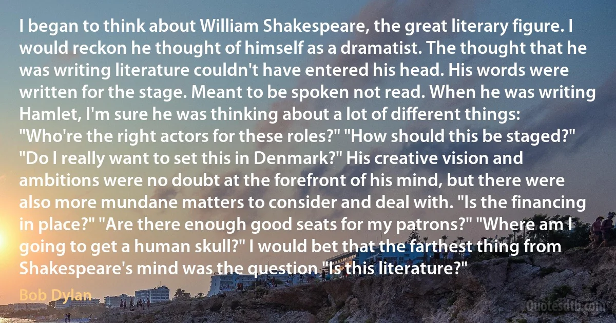 I began to think about William Shakespeare, the great literary figure. I would reckon he thought of himself as a dramatist. The thought that he was writing literature couldn't have entered his head. His words were written for the stage. Meant to be spoken not read. When he was writing Hamlet, I'm sure he was thinking about a lot of different things: "Who're the right actors for these roles?" "How should this be staged?" "Do I really want to set this in Denmark?" His creative vision and ambitions were no doubt at the forefront of his mind, but there were also more mundane matters to consider and deal with. "Is the financing in place?" "Are there enough good seats for my patrons?" "Where am I going to get a human skull?" I would bet that the farthest thing from Shakespeare's mind was the question "Is this literature?" (Bob Dylan)