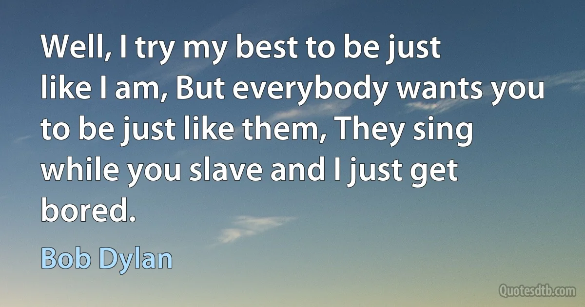 Well, I try my best to be just like I am, But everybody wants you to be just like them, They sing while you slave and I just get bored. (Bob Dylan)