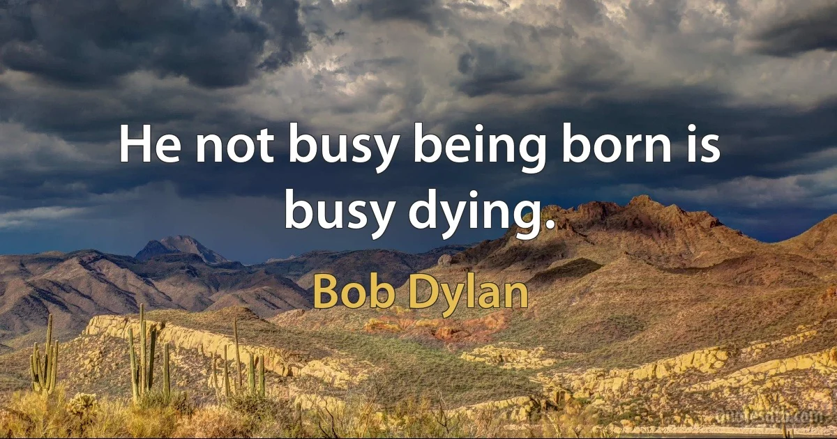 He not busy being born is busy dying. (Bob Dylan)