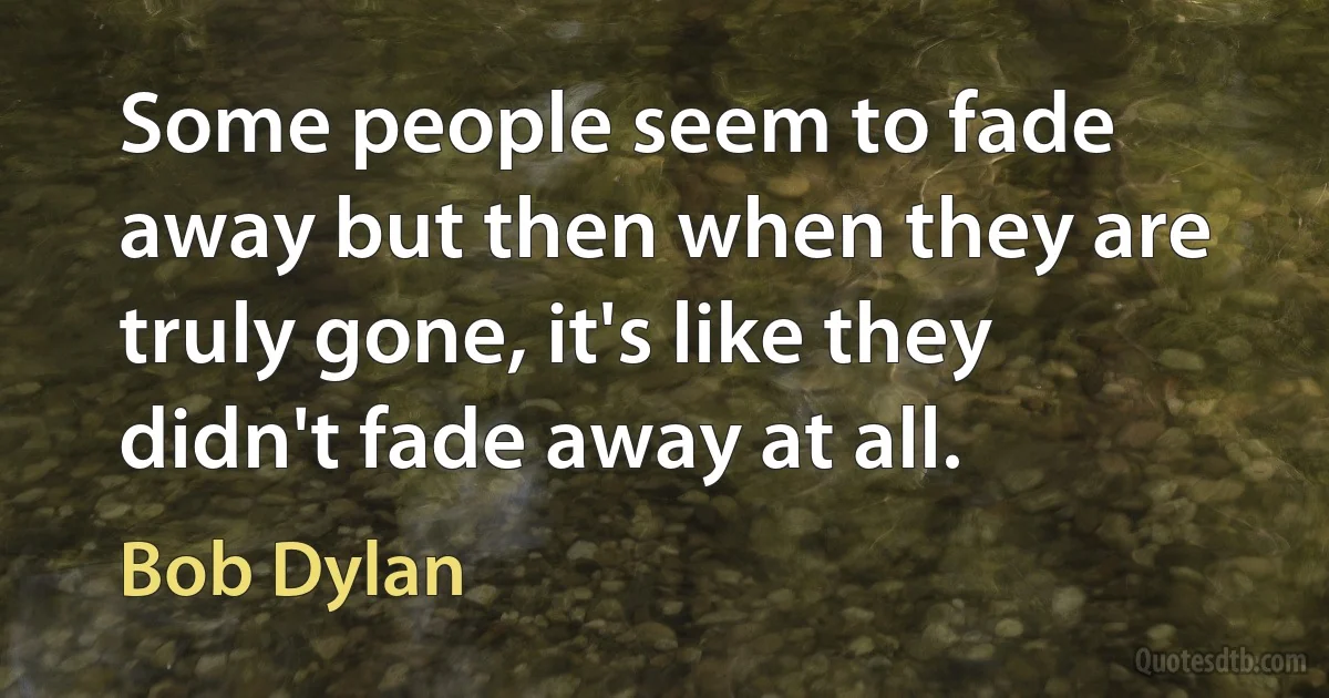 Some people seem to fade away but then when they are truly gone, it's like they didn't fade away at all. (Bob Dylan)