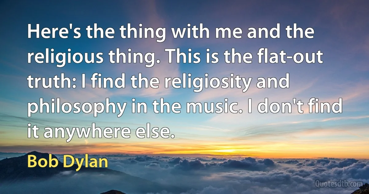 Here's the thing with me and the religious thing. This is the flat-out truth: I find the religiosity and philosophy in the music. I don't find it anywhere else. (Bob Dylan)