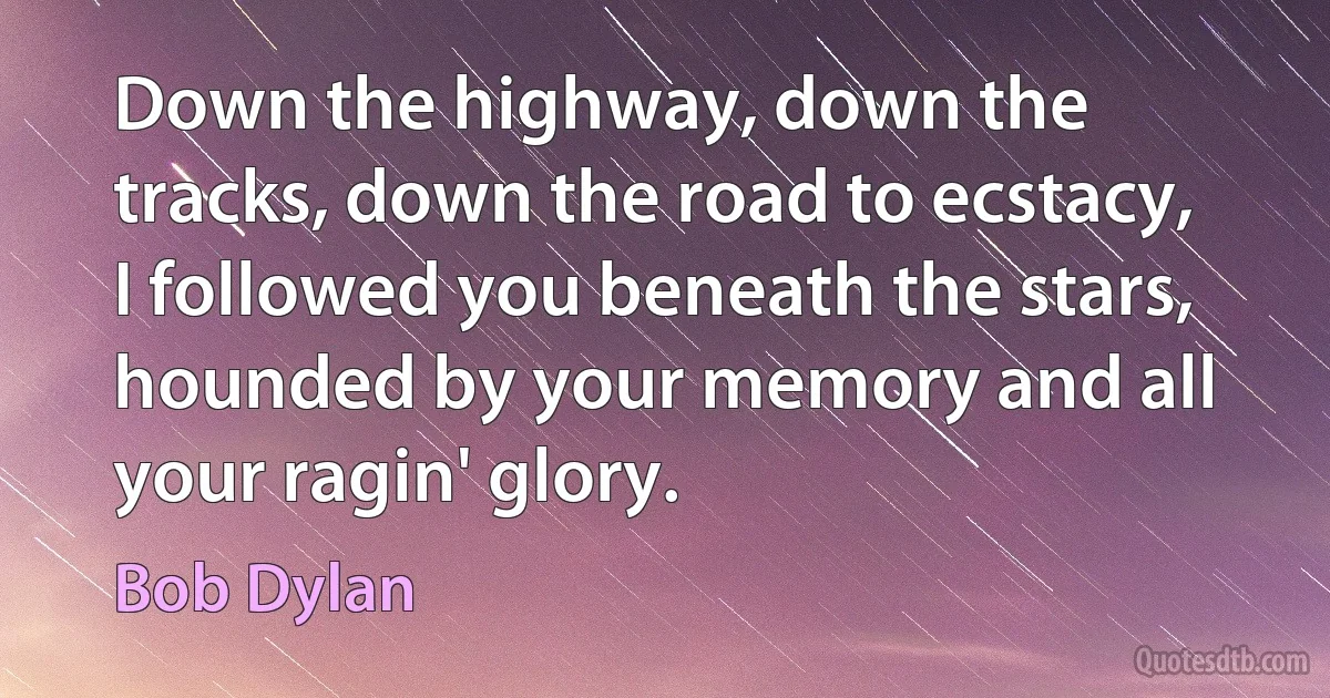 Down the highway, down the tracks, down the road to ecstacy,
I followed you beneath the stars, hounded by your memory and all your ragin' glory. (Bob Dylan)