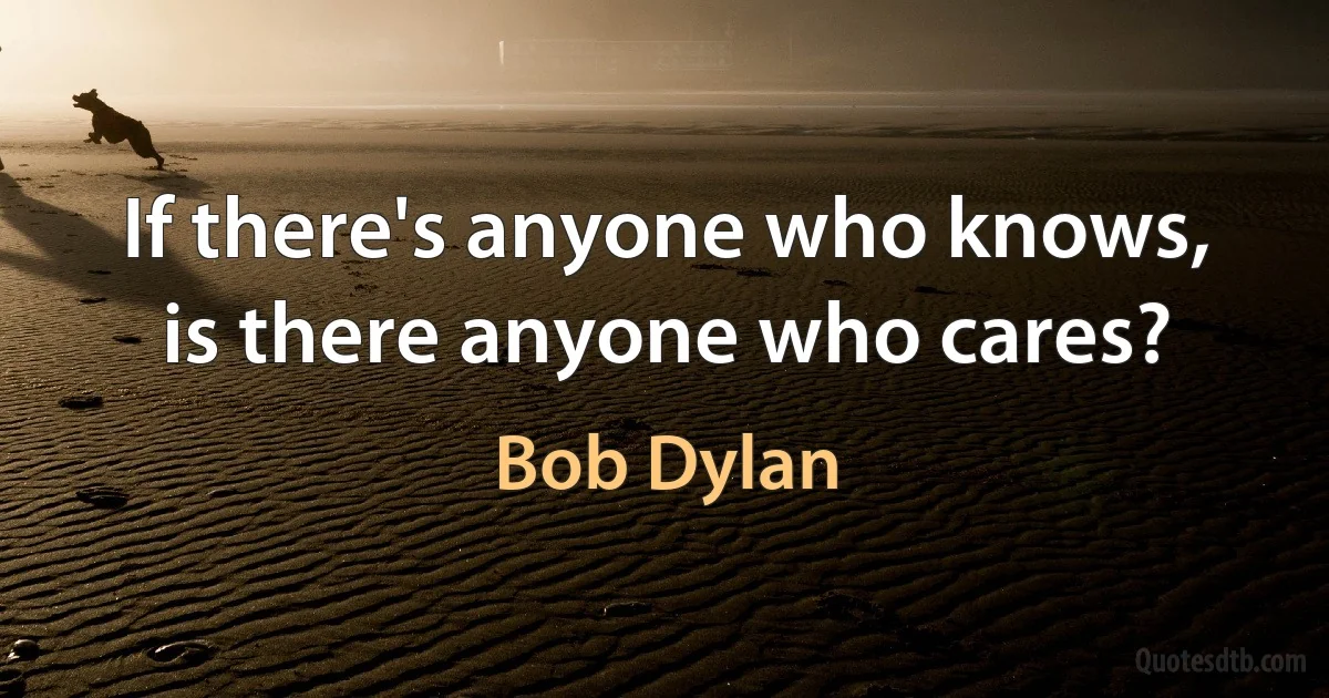 If there's anyone who knows, is there anyone who cares? (Bob Dylan)