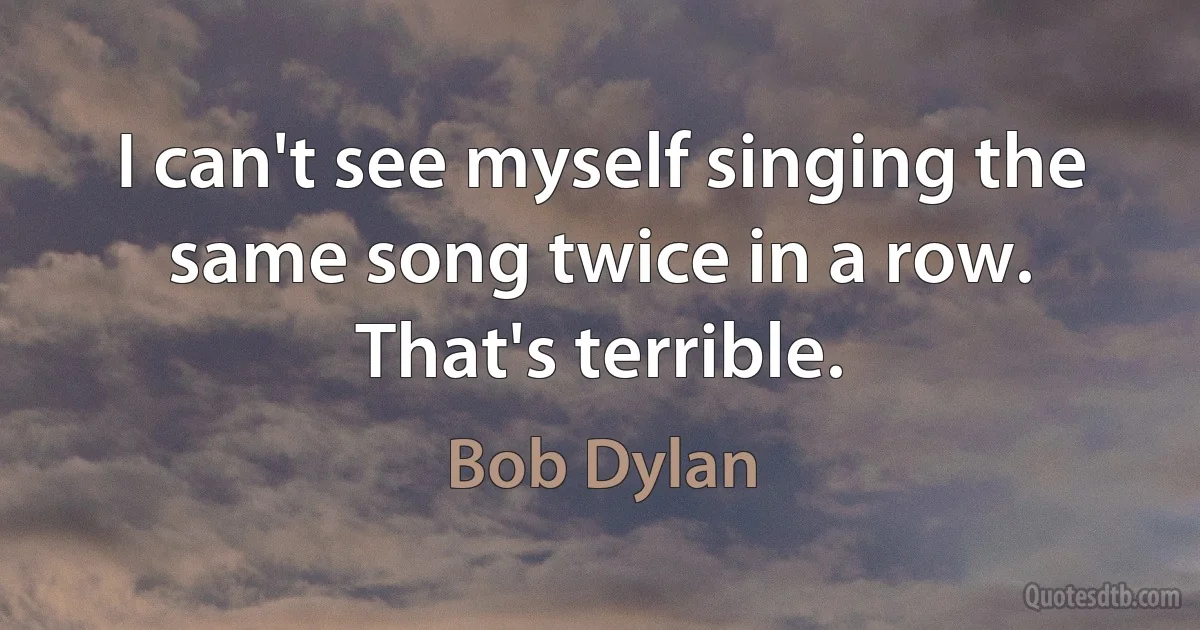 I can't see myself singing the same song twice in a row. That's terrible. (Bob Dylan)