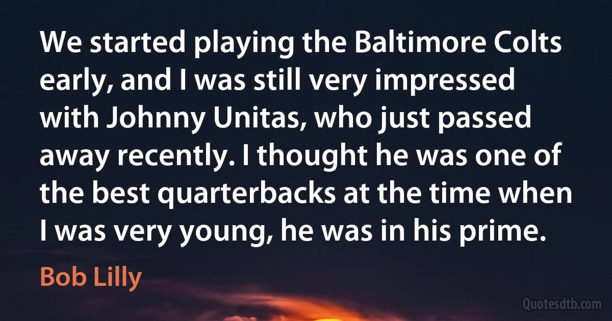 We started playing the Baltimore Colts early, and I was still very impressed with Johnny Unitas, who just passed away recently. I thought he was one of the best quarterbacks at the time when I was very young, he was in his prime. (Bob Lilly)