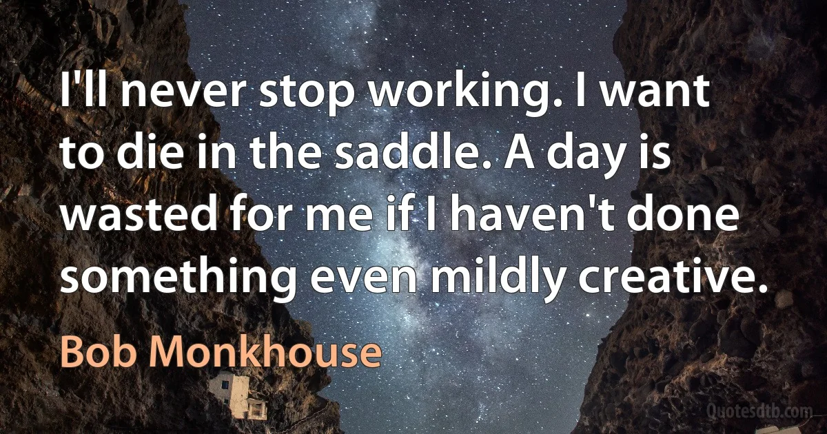 I'll never stop working. I want to die in the saddle. A day is wasted for me if I haven't done something even mildly creative. (Bob Monkhouse)