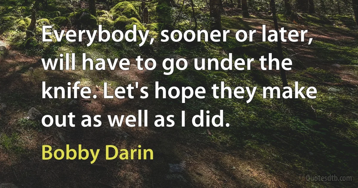 Everybody, sooner or later, will have to go under the knife. Let's hope they make out as well as I did. (Bobby Darin)