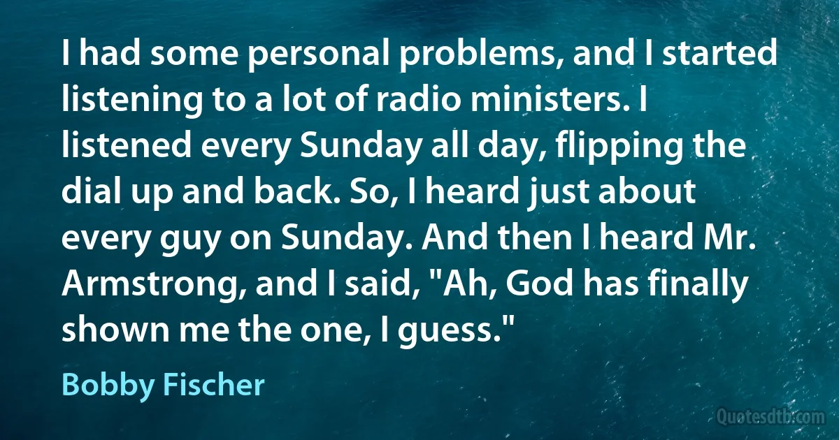 I had some personal problems, and I started listening to a lot of radio ministers. I listened every Sunday all day, flipping the dial up and back. So, I heard just about every guy on Sunday. And then I heard Mr. Armstrong, and I said, "Ah, God has finally shown me the one, I guess." (Bobby Fischer)