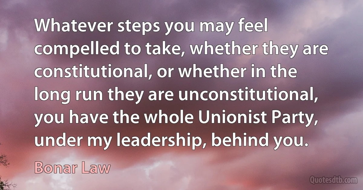 Whatever steps you may feel compelled to take, whether they are constitutional, or whether in the long run they are unconstitutional, you have the whole Unionist Party, under my leadership, behind you. (Bonar Law)