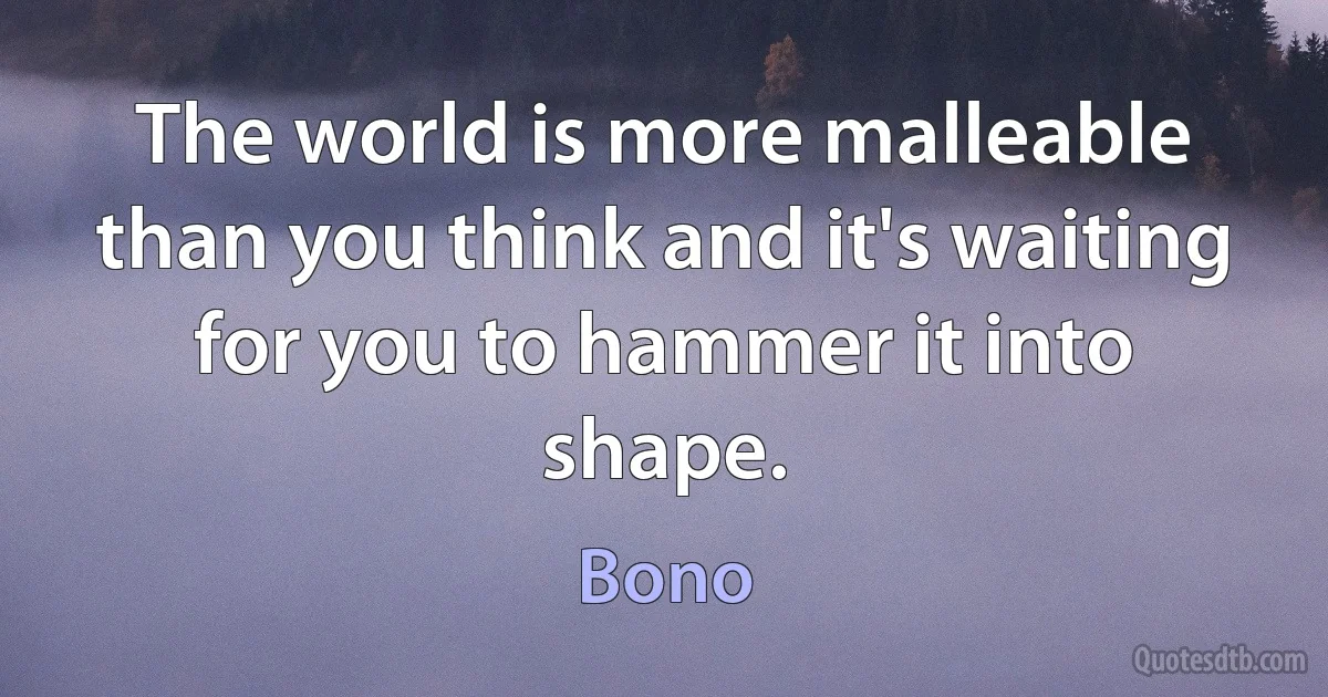 The world is more malleable than you think and it's waiting for you to hammer it into shape. (Bono)