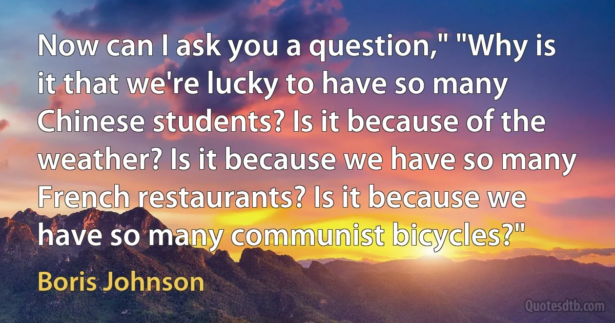 Now can I ask you a question," "Why is it that we're lucky to have so many Chinese students? Is it because of the weather? Is it because we have so many French restaurants? Is it because we have so many communist bicycles?" (Boris Johnson)