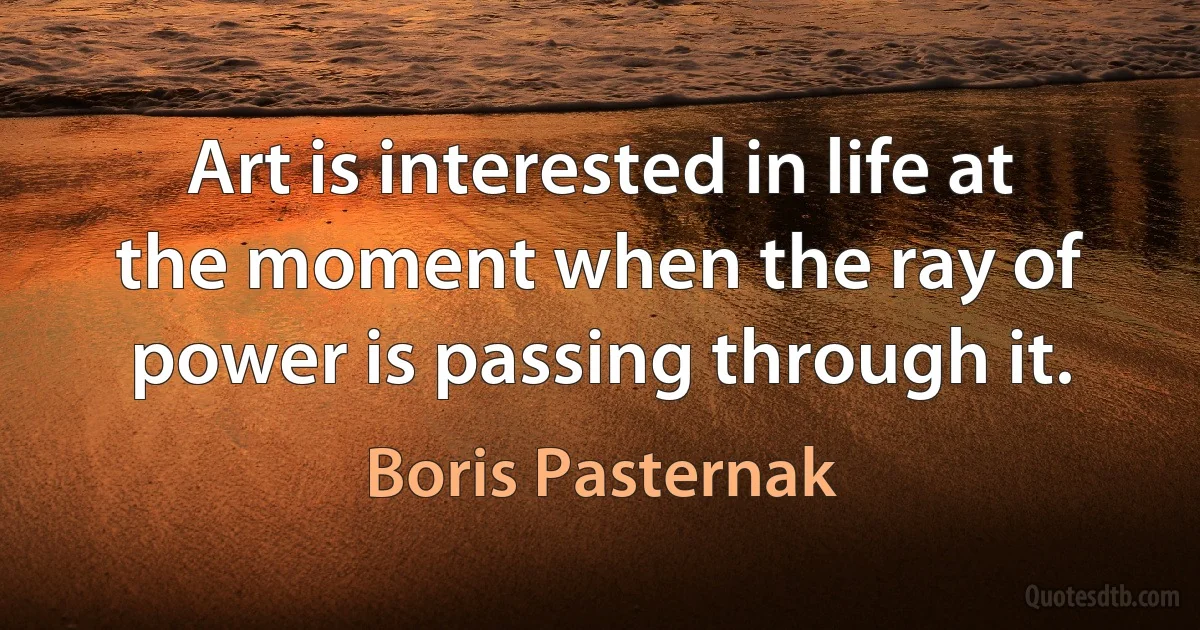 Art is interested in life at the moment when the ray of power is passing through it. (Boris Pasternak)