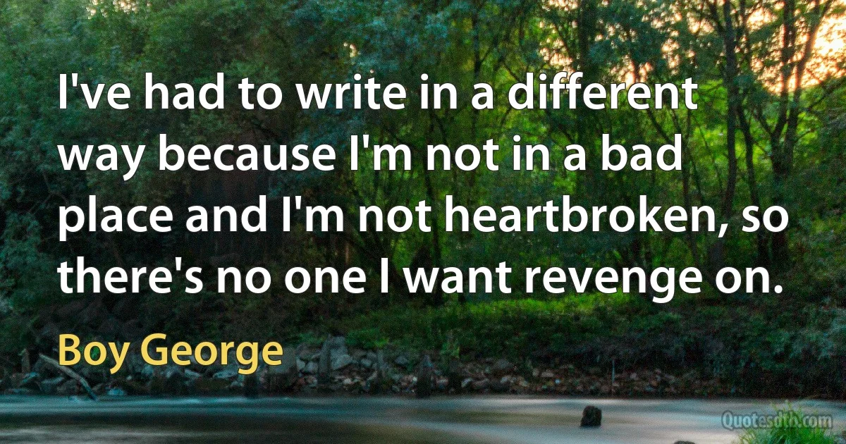 I've had to write in a different way because I'm not in a bad place and I'm not heartbroken, so there's no one I want revenge on. (Boy George)