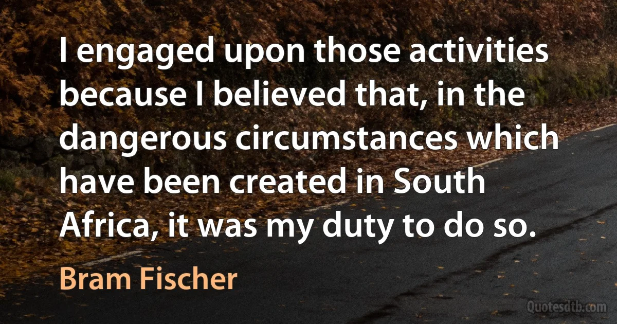 I engaged upon those activities because I believed that, in the dangerous circumstances which have been created in South Africa, it was my duty to do so. (Bram Fischer)