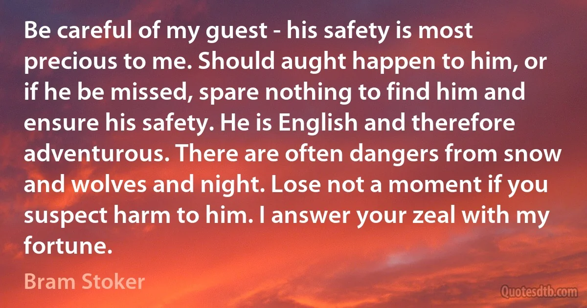 Be careful of my guest - his safety is most precious to me. Should aught happen to him, or if he be missed, spare nothing to find him and ensure his safety. He is English and therefore adventurous. There are often dangers from snow and wolves and night. Lose not a moment if you suspect harm to him. I answer your zeal with my fortune. (Bram Stoker)