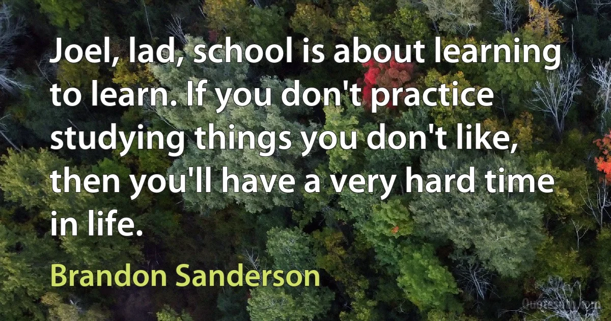 Joel, lad, school is about learning to learn. If you don't practice studying things you don't like, then you'll have a very hard time in life. (Brandon Sanderson)