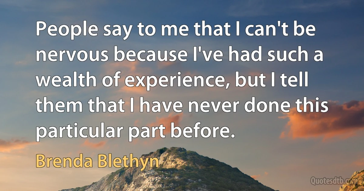 People say to me that I can't be nervous because I've had such a wealth of experience, but I tell them that I have never done this particular part before. (Brenda Blethyn)