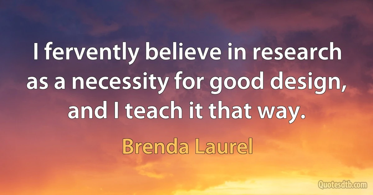 I fervently believe in research as a necessity for good design, and I teach it that way. (Brenda Laurel)