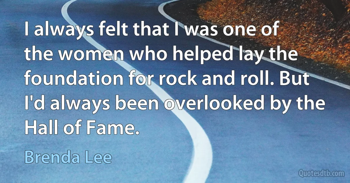 I always felt that I was one of the women who helped lay the foundation for rock and roll. But I'd always been overlooked by the Hall of Fame. (Brenda Lee)